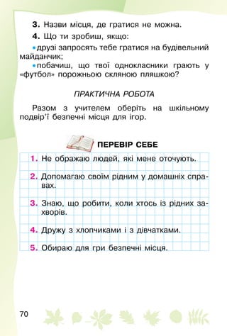 70
3. Назви місця, де гратися не можна.
4. Що ти зробиш, якщо:
• друзі запросять тебе гратися на будівельний
майданчик;
• побачиш, що твої однокласники грають у
«футбол» порожньою скляною пляшкою?
Практична	рОбОта
Разом з учителем оберіть на шкільному
подвір’ї безпечні місця для ігор.
ПЕРЕВІР СЕБЕ
1. Не ображаю людей, які мене оточують.
2. Допомагаю своїм рідним у домашніх спра­
вах.
3. Знаю, що робити, коли хтось із рідних за­
хворів.
4. Дружу з хлопчиками і з дівчатками.
5. Обираю для гри безпечні місця.
Не ображаю людей, які мене оточують.
Допомагаю своїм рідним у домашніх спра­
вах.
3. Знаю, що робити, коли хтось із рідних за­
хворів.
Дружу з хлопчиками і з дівчатками.
5. Обираю для гри безпечні місця.
 