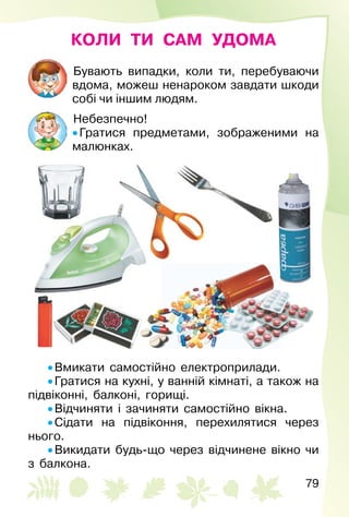 79
КОЛИ ТИ САМ УДОМА
Бувають випадки, коли ти, перебуваючи
вдома, можеш ненароком завдати шкоди
собі чи іншим людям.
Небезпечно!
• Гратися предметами, зображеними на
малюнках.
• Вмикати самостійно електроприлади.
• Гратися на кухні, у ванній кімнаті, а також на
підвіконні, балконі, горищі.
• Відчиняти і зачиняти самостійно вікна.
• Сідати на підвіконня, перехилятися через
нього.
• Викидати будь-що через відчинене вікно чи
з балкона.
 