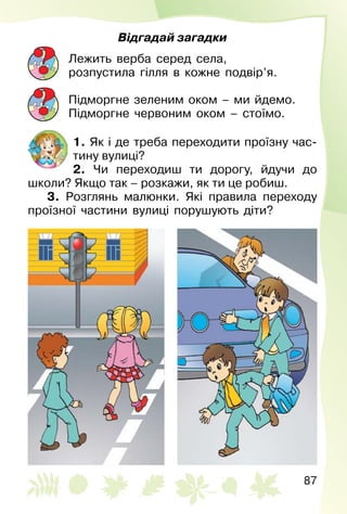 87
Відгадай загадки
Лежить верба серед села,
розпустила гілля в кожне подвір’я.
Підморгне зеленим оком – ми йдемо.
Підморгне червоним оком – стоїмо.
1. Як і де треба переходити проїзну час­
тину вулиці?
2. Чи переходиш ти дорогу, йдучи до
школи? Якщо так – розкажи, як ти це робиш.
3. Розглянь малюнки. Які правила переходу
проїзної частини вулиці порушують діти?
 