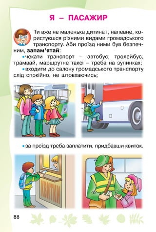 88
Я – ПАСАЖИР
Ти вже не маленька дитина і, напевне, ко­
ристуєшся різними видами громадського
транспорту. Аби проїзд ними був безпеч­
ним, запам’ятай:
• чекати транспорт – автобус, тролейбус,
трамвай, маршрутне таксі – треба на зупинках;
• входити до салону громадського транспорту
слід спокійно, не штовхаючись;
• за проїзд треба заплатити, придбавши квиток.
 