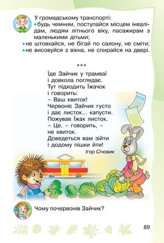89
У громадському транспорті:
• будь чемним, поступайся місцем інвалі­
дам, людям літнього віку, пасажирам з
маленькими дітьми;
• не штовхайся, не бігай по салону, не сміти;
• не висовуйся з вікна, не спирайся на двері.
***
Їде Зайчик у трамваї
і довкола поглядає.
Тут підходить Їжачок
і говорить:
– Ваш квиток!
Червоніє Зайчик густо
і дає листок… капусти.
Пожував Їжак листок.
– Це, – говорить, –
не квиток.
Доведеться вам зійти
і додому пішки йти!
Ігор Січовик
Чому почервонів Зайчик?
 