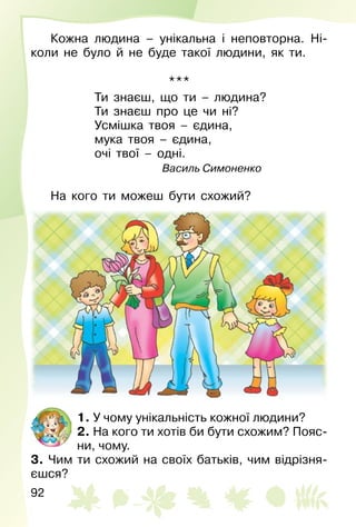 92
Кожна людина – унікальна і неповторна. Ні­
коли не було й не буде такої людини, як ти.
***
Ти знаєш, що ти – людина?
Ти знаєш про це чи ні?
Усмішка твоя – єдина,
мука твоя – єдина,
очі твої – одні.
Василь Симоненко
На кого ти можеш бути схожий?
1. У чому унікальність кожної людини?
2. На кого ти хотів би бути схожим? Пояс­
ни, чому.
3. Чим ти схожий на своїх батьків, чим відрізня­
єшся?
 
