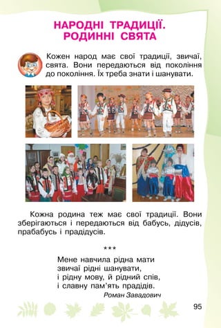 95
НАРОДНІ ТРАДИЦІЇ.
РОДИННІ СВЯТА
Кожен народ має свої традиції, звичаї,
свята. Вони передаються від покоління
до покоління. Їх треба знати і шанувати.
Кожна родина теж має свої традиції. Вони
зберігаються і передаються від бабусь, дідусів,
прабабусь і прадідусів.
***
Мене навчила рідна мати
звичаї рідні шанувати,
і рідну мову, й рідний спів,
і славну пам’ять прадідів.
Роман Завадович
 