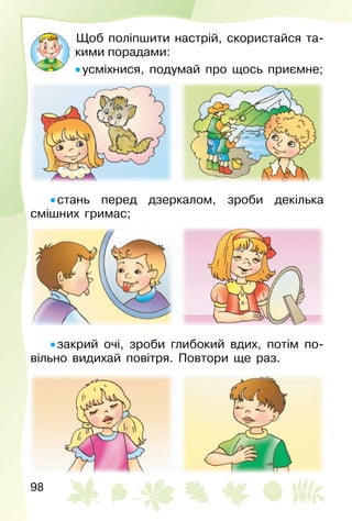 98
Щоб поліпшити настрій, скористайся та­
кими порадами:
• усміхнися, подумай про щось приємне;
• стань перед дзеркалом, зроби декілька
смішних гримас;
• закрий очі, зроби глибокий вдих, потім по­
вільно видихай повітря. Повтори ще раз.
 