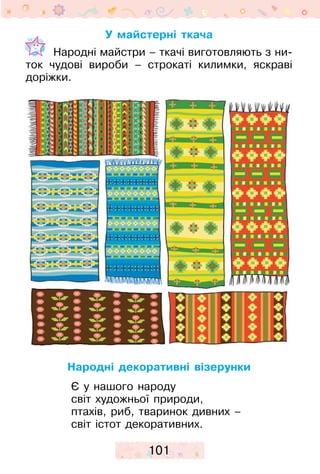 101
У майстерні ткача
	 Народні майстри – ткачі виготовляють з ни-
ток чудові вироби – строкаті килимки, яскраві
доріжки.
Народні декоративні візерунки
Є у нашого народу
світ художньої природи,
птахів, риб, тваринок дивних –
світ істот декоративних.
 