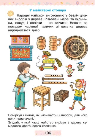 106
У майстерні столяра
	  Народні майстри виготовляють безліч ціка-
вих виробів з дерева. Різьблені меблі та скринь-
ки, посуд і сопілки – не злічити! Неначе за
помахом чарівної палички зі шматка дерева
народжується диво.
Поміркуй і скажи, як називають ці вироби, для чого
вони призначені.
Згадай, у якій казці майстер вирізав з дерева ку-
медного довгоносого хлопчика.
 