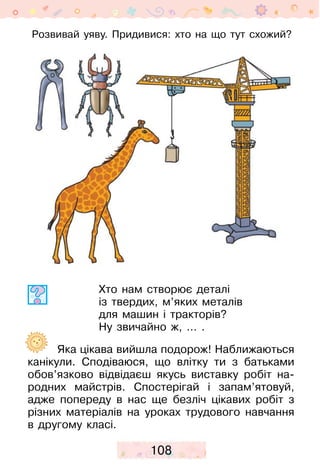 108
Розвивай уяву. Придивися: хто на що тут схожий?
Хто нам створює деталі
із твердих, м’яких металів
для машин і тракторів?
Ну звичайно ж, … .
Яка цікава вийшла подорож! Наближаються
канікули. Сподіваюся, що влітку ти з батьками
обов’язково відвідаєш якусь виставку робіт на-
родних майстрів. Спостерігай і запам’ятовуй,
адже попереду в нас ще безліч цікавих робіт з
різних матеріалів на уроках трудового навчання
в другому класі.
 