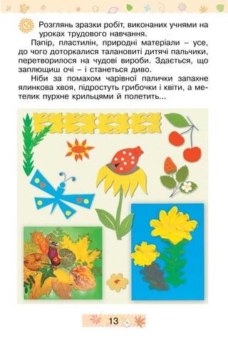13
	 Розглянь зразки робіт, виконаних учнями на
уроках трудового навчання.
Папір, пластилін, природні матеріали – усе,
до чого доторкалися талановиті дитячі пальчики,
перетворилося на чудові вироби. Здається, що
заплющиш очі – і станеться диво.
Ніби за помахом чарівної палички запахне
ялинкова хвоя, підростуть грибочки і квіти, а ме-
телик пурхне крильцями й полетить...
 