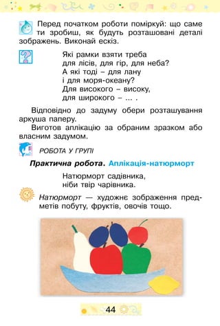 44
Перед початком роботи поміркуй: що саме
ти зробиш, як будуть розташовані деталі
зображень. Виконай ескіз.
Які рамки взяти треба
для лісів, для гір, для неба?
А які тоді – для лану
і для моря-океану?
Для високого – високу,
для широкого – … .
Відповідно до задуму обери розташування
аркуша паперу.
Виготов аплікацію за обраним зразком або
власним задумом.
робота у групі
Практична робота. Аплікація-натюрморт
Натюрморт садівника,
ніби твір чарівника.
	 Натюрморт — художнє зображення пред-
метів побуту, фруктів, овочів тощо.
 