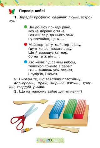78
Перевір себе!
1. Відгадай професію: садівник, ліс­ник, астро­
ном.
Він до лісу прийде рано,
кожне дерево огляне.
Всякий звір до нього звик,
ну звичайно, це ж … .
Майстер цвіту, майстер плоду,
ґрунт копає, носить воду.
Ще й вирощує квітник,
бо на те ж він … .
Хто живе під самим небом,
телескоп тримає в себе?
Він – знавець усіх планет,
і сузір’їв, і комет.
2. Вибери те, що властиво пластиліну.
Кольоровий, сухий, жирний, в’язкий, крих­
кий, твердий, рідкий.
3. Що на малюнку зайве для ліплення?
 