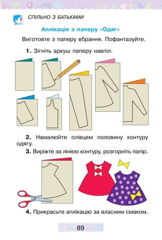 89
Спільно з батьками
Аплікація з паперу «Одяг»
Виготовте з паперу вбрання. Пофантазуйте.
1. Зігніть аркуш паперу навпіл.
2. Намалюйте олівцем половину контуру
одягу.
3. Виріжте за лінією контуру, розгорніть папір.
4. Прикрасьте аплікацію за власним смаком.
 