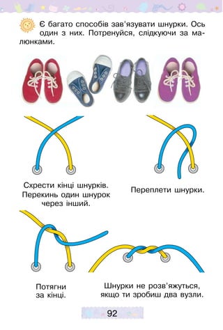 92
	  Є багато способів зав’язувати шнурки. Ось
один з них. Потренуйся, слідкуючи за ма-
люнками.
Схрести кінці шнурків.
Перекинь один шнурок
через інший.
Переплети шнурки.
Потягни
за кінці.
Шнурки не розв’яжуться,
якщо ти зробиш два вузли.
 