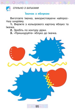 95
Спільно з батьками
Їжачок з яблуком
Виготовте їжачка, використовуючи найпрос­
тішу шнурівку.
1. Виріжте з кольорового картону яблуко та
їжачка.
2. Зробіть по контуру дірки.
3. «Пришнуруйте» яблуко до їжачка.
 