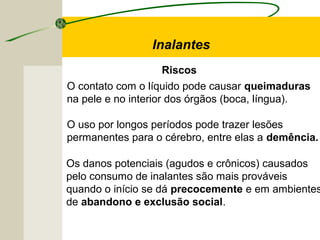 Riscos
Inalantes
O contato com o líquido pode causar queimaduras
na pele e no interior dos órgãos (boca, língua).
O uso por longos períodos pode trazer lesões
permanentes para o cérebro, entre elas a demência.
Os danos potenciais (agudos e crônicos) causados
pelo consumo de inalantes são mais prováveis
quando o início se dá precocemente e em ambientes
de abandono e exclusão social.
 