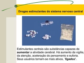 Estimulantes centrais são substâncias capazes de
aumentar a atividade cerebral. Há aumento da vigília,
da atenção, aceleração do pensamento e euforia.
Seus usuários tornam-se mais ativos, 'ligados‘.
Drogas estimulantes do sistema nervoso central
 