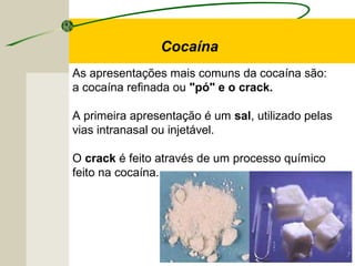 As apresentações mais comuns da cocaína são:
a cocaína refinada ou "pó" e o crack.
A primeira apresentação é um sal, utilizado pelas
vias intranasal ou injetável.
O crack é feito através de um processo químico
feito na cocaína.
Cocaína
 