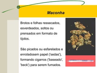 Brotos e folhas ressecados,
esverdeados, soltos ou
prensados em formato de
tijolos.
São picados ou esfarelados e
enroladosem papel ('sedas'),
formando cigarros ('baseado',
'beck') para serem fumados.
Maconha
 