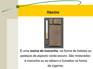 Haxixe
É uma resina da maconha, na forma de bolotas ou
pedaços de aspecto verde-escuro. São misturados
à maconha ou ao tabaco e fumados na forma
de cigarros.
 