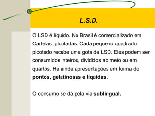 L.S.D.
O LSD é líquido. No Brasil é comercializado em
Cartelas picotadas. Cada pequeno quadrado
picotado recebe uma gota de LSD. Eles podem ser
consumidos inteiros, divididos ao meio ou em
quartos. Há ainda apresentações em forma de
pontos, gelatinosas e líquidas.
O consumo se dá pela via sublingual.
 