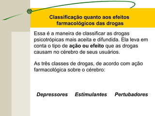 Essa é a maneira de classificar as drogas
psicotrópicas mais aceita e difundida. Ela leva em
conta o tipo de ação ou efeito que as drogas
causam no cérebro de seus usuários.
As três classes de drogas, de acordo com ação
farmacológica sobre o cérebro:
Classificação quanto aos efeitos
farmacológicos das drogas
Depressores Estimulantes Pertubadores
 