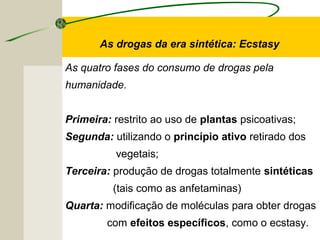 As drogas da era sintética: Ecstasy
As quatro fases do consumo de drogas pela
humanidade.
Primeira: restrito ao uso de plantas psicoativas;
Segunda: utilizando o princípio ativo retirado dos
vegetais;
Terceira: produção de drogas totalmente sintéticas
(tais como as anfetaminas)
Quarta: modificação de moléculas para obter drogas
com efeitos específicos, como o ecstasy.
 