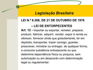 Legislação Brasileira
LEI N.º 6.368, DE 21 DE OUTUBRO DE 1976
– LEI DE ENTORPECENTES
Art. 12 - Importar ou exportar, remeter, preparar,
produzir, fabricar, adquirir, vender, expor à venda ou
oferecer, fornecer ainda que gratuitamente, ter em
depósito, transportar, trazer consigo, guardar,
prescrever, ministrar ou entregar, de qualquer forma,
a consumo substância entorpecente ou que
determine dependência física ou psíquica, sem
autorização ou em desacordo com determinação
legal ou regulamentar:
 