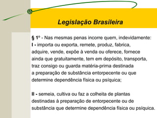 § 1º - Nas mesmas penas incorre quem, indevidamente:
I - importa ou exporta, remete, produz, fabrica,
adquire, vende, expõe à venda ou oferece, fornece
ainda que gratuitamente, tem em depósito, transporta,
traz consigo ou guarda matéria-prima destinada
a preparação de substância entorpecente ou que
determine dependência física ou psíquica;
II - semeia, cultiva ou faz a colheita de plantas
destinadas à preparação de entorpecente ou de
substância que determine dependência física ou psíquica.
Legislação Brasileira
 