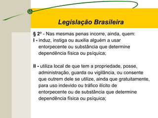 § 2º - Nas mesmas penas incorre, ainda, quem:
I - induz, instiga ou auxilia alguém a usar
entorpecente ou substância que determine
dependência física ou psíquica;
II - utiliza local de que tem a propriedade, posse,
administração, guarda ou vigilância, ou consente
que outrem dele se utilize, ainda que gratuitamente,
para uso indevido ou tráfico ilícito de
entorpecente ou de substância que determine
dependência física ou psíquica;
Legislação Brasileira
 