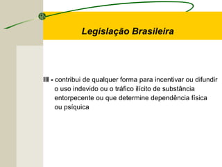 III - contribui de qualquer forma para incentivar ou difundir
o uso indevido ou o tráfico ilícito de substância
entorpecente ou que determine dependência física
ou psíquica
Legislação Brasileira
 