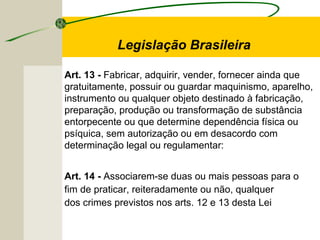 Art. 13 - Fabricar, adquirir, vender, fornecer ainda que
gratuitamente, possuir ou guardar maquinismo, aparelho,
instrumento ou qualquer objeto destinado à fabricação,
preparação, produção ou transformação de substância
entorpecente ou que determine dependência física ou
psíquica, sem autorização ou em desacordo com
determinação legal ou regulamentar:
Art. 14 - Associarem-se duas ou mais pessoas para o
fim de praticar, reiteradamente ou não, qualquer
dos crimes previstos nos arts. 12 e 13 desta Lei
Legislação Brasileira
 