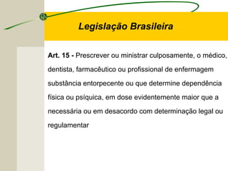 Art. 15 - Prescrever ou ministrar culposamente, o médico,
dentista, farmacêutico ou profissional de enfermagem
substância entorpecente ou que determine dependência
física ou psíquica, em dose evidentemente maior que a
necessária ou em desacordo com determinação legal ou
regulamentar
Legislação Brasileira
 