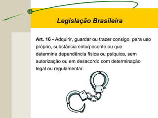 Art. 16 - Adquirir, guardar ou trazer consigo, para uso
próprio, substância entorpecente ou que
determine dependência física ou psíquica, sem
autorização ou em desacordo com determinação
legal ou regulamentar:
Legislação Brasileira
 