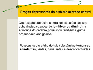 Depressores de ação central ou psicolépticos são
substâncias capazes de lentificar ou diminuir a
atividade do cérebro,possuindo também alguma
propriedade analgésica.
Drogas depressoras do sistema nervoso central
Pessoas sob o efeito de tais substâncias tornam-se
sonolentas, lerdas, desatentas e desconcentradas.
 