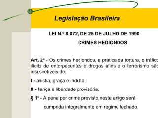 LEI N.º 8.072, DE 25 DE JULHO DE 1990
CRIMES HEDIONDOS
Art. 2º - Os crimes hediondos, a prática da tortura, o tráfico
ilícito de entorpecentes e drogas afins e o terrorismo são
insuscetíveis de:
I - anistia, graça e indulto;
II - fiança e liberdade provisória.
§ 1º - A pena por crime previsto neste artigo será
cumprida integralmente em regime fechado.
Legislação Brasileira
 