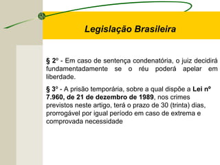 § 2º - Em caso de sentença condenatória, o juiz decidirá
fundamentadamente se o réu poderá apelar em
liberdade.
§ 3º - A prisão temporária, sobre a qual dispõe a Lei nº
7.960, de 21 de dezembro de 1989, nos crimes
previstos neste artigo, terá o prazo de 30 (trinta) dias,
prorrogável por igual período em caso de extrema e
comprovada necessidade
Legislação Brasileira
 