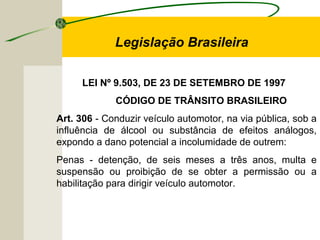 LEI Nº 9.503, DE 23 DE SETEMBRO DE 1997
CÓDIGO DE TRÂNSITO BRASILEIRO
Art. 306 - Conduzir veículo automotor, na via pública, sob a
influência de álcool ou substância de efeitos análogos,
expondo a dano potencial a incolumidade de outrem:
Penas - detenção, de seis meses a três anos, multa e
suspensão ou proibição de se obter a permissão ou a
habilitação para dirigir veículo automotor.
Legislação Brasileira
 