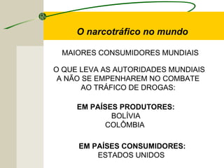 MAIORES CONSUMIDORES MUNDIAIS
O narcotráfico no mundo
O QUE LEVA AS AUTORIDADES MUNDIAIS
A NÃO SE EMPENHAREM NO COMBATE
AO TRÁFICO DE DROGAS:
EM PAÍSES PRODUTORES:
BOLÍVIA
COLÔMBIA
EM PAÍSES CONSUMIDORES:
ESTADOS UNIDOS
 