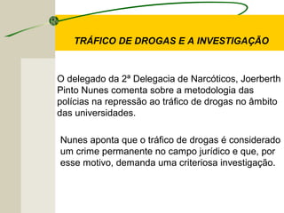 TRÁFICO DE DROGAS E A INVESTIGAÇÃO
O delegado da 2ª Delegacia de Narcóticos, Joerberth
Pinto Nunes comenta sobre a metodologia das
polícias na repressão ao tráfico de drogas no âmbito
das universidades.
Nunes aponta que o tráfico de drogas é considerado
um crime permanente no campo jurídico e que, por
esse motivo, demanda uma criteriosa investigação.
 
