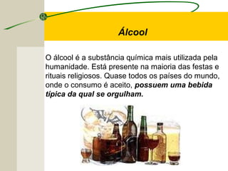 O álcool é a substância química mais utilizada pela
humanidade. Está presente na maioria das festas e
rituais religiosos. Quase todos os países do mundo,
onde o consumo é aceito, possuem uma bebida
típica da qual se orgulham.
Álcool
 
