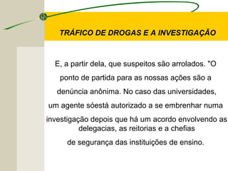 E, a partir dela, que suspeitos são arrolados. "O
ponto de partida para as nossas ações são a
denúncia anônima. No caso das universidades,
um agente sóestá autorizado a se embrenhar numa
investigação depois que há um acordo envolvendo as
delegacias, as reitorias e a chefias
de segurança das instituições de ensino.
TRÁFICO DE DROGAS E A INVESTIGAÇÃO
 