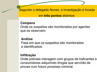 Infiltração
Onde policiais interagem com grupos de traficantes e
consumidores adquirindo drogas que servirão de
provas num futuro processo criminal.
Segundo o delegado Nunes, a investigação é focada
em três pontos distintos:
Campana
Onde os suspeitos são monitorados por agentes
que os observam;
Análise
Fase em que os suspeitos são monitorados
e identificados;
 