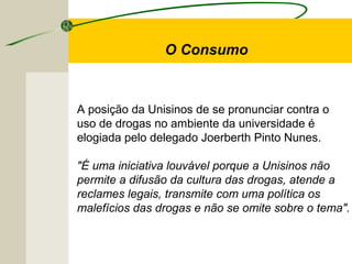 A posição da Unisinos de se pronunciar contra o
uso de drogas no ambiente da universidade é
elogiada pelo delegado Joerberth Pinto Nunes.
"É uma iniciativa louvável porque a Unisinos não
permite a difusão da cultura das drogas, atende a
reclames legais, transmite com uma política os
malefícios das drogas e não se omite sobre o tema".
O Consumo
 