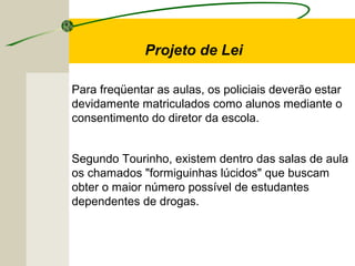 Para freqüentar as aulas, os policiais deverão estar
devidamente matriculados como alunos mediante o
consentimento do diretor da escola.
Segundo Tourinho, existem dentro das salas de aula
os chamados "formiguinhas lúcidos" que buscam
obter o maior número possível de estudantes
dependentes de drogas.
Projeto de Lei
 