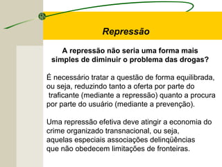 A repressão não seria uma forma mais
simples de diminuir o problema das drogas?
É necessário tratar a questão de forma equilibrada,
ou seja, reduzindo tanto a oferta por parte do
traficante (mediante a repressão) quanto a procura
por parte do usuário (mediante a prevenção).
Uma repressão efetiva deve atingir a economia do
crime organizado transnacional, ou seja,
aquelas especiais associações delinqüências
que não obedecem limitações de fronteiras.
Repressão
 