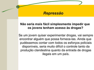 Repressão
Não seria mais fácil simplesmente impedir que
os jovens tenham acesso às drogas?
Se um jovem quiser experimentar drogas, vai sempre
encontrar alguém que possa fornece-las. Ainda que
pudéssemos contar com todos os esforços policiais
disponíveis, seria muito difícil o controle tanto da
produção clandestina quanto da entrada de drogas
ilegais em um país.
 