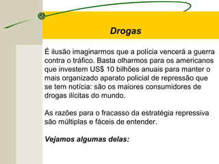 É ilusão imaginarmos que a polícia vencerá a guerra
contra o tráfico. Basta olharmos para os americanos
que investem US$ 10 bilhões anuais para manter o
mais organizado aparato policial de repressão que
se tem notícia: são os maiores consumidores de
drogas ilícitas do mundo.
As razões para o fracasso da estratégia repressiva
são múltiplas e fáceis de entender.
Vejamos algumas delas:
Drogas
 