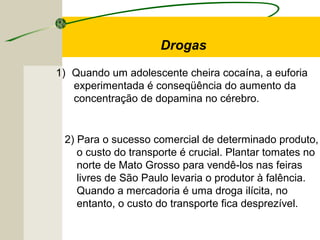 Drogas
1) Quando um adolescente cheira cocaína, a euforia
experimentada é conseqüência do aumento da
concentração de dopamina no cérebro.
2) Para o sucesso comercial de determinado produto,
o custo do transporte é crucial. Plantar tomates no
norte de Mato Grosso para vendê-los nas feiras
livres de São Paulo levaria o produtor à falência.
Quando a mercadoria é uma droga ilícita, no
entanto, o custo do transporte fica desprezível.
 