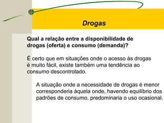 Qual a relação entre a disponibilidade de
drogas (oferta) e consumo (demanda)?
É certo que em situações onde o acesso às drogas
é muito fácil, existe também uma tendência ao
consumo descontrolado.
A situação onde a necessidade de drogas é menor
corresponderia àquela onde, havendo equilíbrio dos
padrões de consumo, predominaria o uso ocasional.
Drogas
 