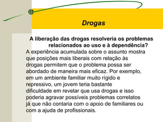 A liberação das drogas resolveria os problemas
relacionados ao uso e à dependência?
A experiência acumulada sobre o assunto mostra
que posições mais liberais com relação às
drogas permitem que o problema possa ser
abordado de maneira mais eficaz. Por exemplo,
em um ambiente familiar muito rígido e
repressivo, um jovem teria bastante
dificuldade em revelar que usa drogas e isso
poderia agravar possíveis problemas correlatos
já que não contaria com o apoio de familiares ou
com a ajuda de profissionais.
Drogas
 