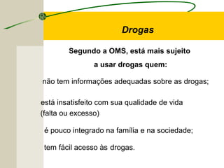 Drogas
Segundo a OMS, está mais sujeito
a usar drogas quem:
não tem informações adequadas sobre as drogas;
é pouco integrado na família e na sociedade;
tem fácil acesso às drogas.
está insatisfeito com sua qualidade de vida
(falta ou excesso)
 